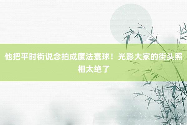 他把平时街说念拍成魔法寰球!光影大家的街头照相太绝了